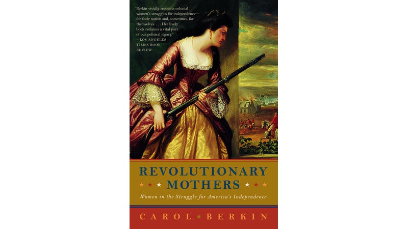 This image shows the book cover of Revolutionary Mothers: Women is the Struggle for America’s Independence by Carol Berkin. Carol’s name is written with a red background on the bottom. Revolutionary Mother’s is written in blue against a mustard yellow background. And the top of the image is a painting of a woman in a dark red and gold dress holding a rifle and peering out a front door to a Revolutionary battle. There is a white house on fire and Redcoats on horseback.